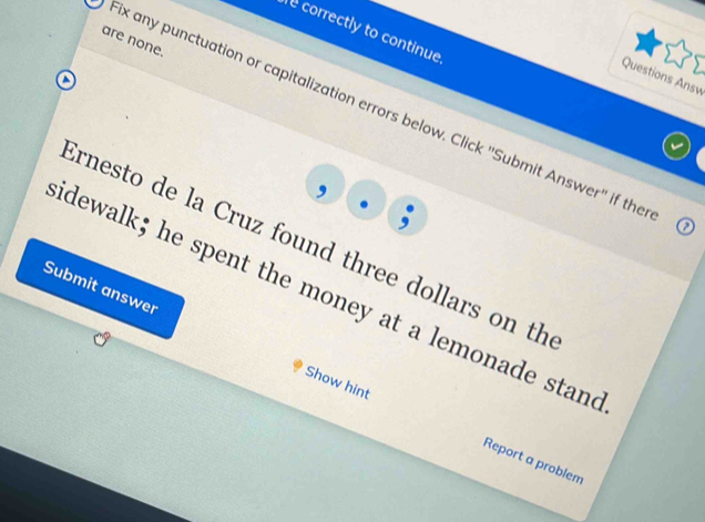 correctly to continue 
are none. 
Questions Answ 
fix any punctuation or capitalization errors below. Click ''Submit Answer'' if the 
, 
Ernesto de la Cruz found three dollars on th 
idewalk; he spent the money at a lemonade stand 
Submit answer Show hint 
Report a problem