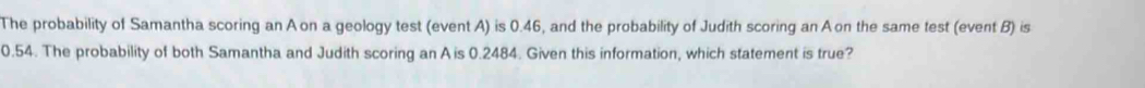 The probability of Samantha scoring an Aon a geology test (event A) is 0.46, and the probability of Judith scoring an A on the same test (event B) is
0.54. The probability of both Samantha and Judith scoring an A is 0.2484. Given this information, which statement is true?