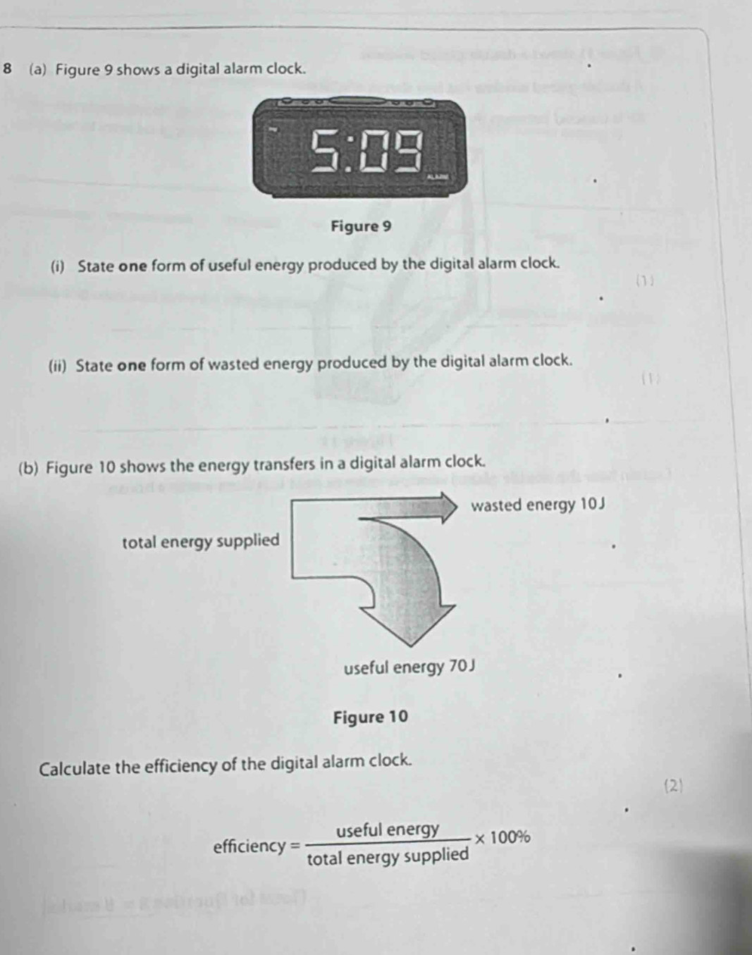 8 (a) Figure 9 shows a digital alarm clock.
5:□ =
Figure 9 
(i) State one form of useful energy produced by the digital alarm clock. 
(ii) State one form of wasted energy produced by the digital alarm clock. 
(b) Figure 10 shows the energy transfers in a digital alarm clock. 
Calculate the efficiency of the digital alarm clock. 
2
efficiency= usefulenergy/totalenergysupplied * 100%