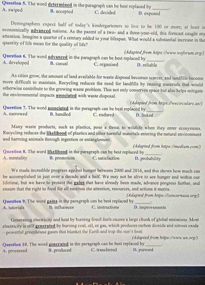 The word determined in the paragraph can be best replaced by
A. swiped B. accepted C. decided D. exposed
Demographers expect half of today's kindergarteners to live to be 100 or more, at least in
economically advanced nations. As the parent of a two- and a three-year-old, this forecast caught my
attention. Imagine a quarter of a century added to your lifespan. What would a substantial increase in the
quantity of life mean for the quality of life?
(Adapted from https://www.weforum.org/)
Question 6. The word advanced in the paragraph can be best replaced by_
A. developed B. casual C. organised D. reliable
As cities grow, the amount of land available for waste disposal becomes scarcer, and landfills become
more difficult to maintain. Recycling reduces the need for landfills by reusing materials that would
otherwise contribute to the growing waste problem. This not only conserves space but also helps mitigate
the environmental impacts associated with waste disposal.
(Adapted from https://wecirculars.ae/)
Question 7. The word associated in the paragraph can be best replaced by _.
A. narrowed B. handled C. endured D. linked
Many waste products, such as plastics, pose a threat to wildlife when they enter ecosystems.
Recycling reduces the likelihood of plastics and other harmful materials entering the natural environment
and harming animals through ingestion or entanglement.
(Adapted from https://medium.com/)
Question 8. The word likelihood in the paragraph can be best replaced by_
A. mentality B. promotion C. satisfaction D. probability
We made incredible progress aga inst hunger between 2000 and 2016, and this shows how much can
be accomplished in just over a decade and a half. We may not be alive to see hunger end within our
lifetime, but we have to protect the gains that have already been made, advance progress further, and
ensure that the right to food for all receives the attention, resources, and actions it merits.
(Adapted from https://concernusa.org!)
Question 9. The word gains in the paragraph can be best replaced by _.
A. tutorials B. influences C. instructions D. improvements
Generating electricity and heat by burning fossil fuels causes a large chunk of global emissions. Most
electricity is still generated by burning coal, oil, or gas, which produces carbon dioxide and nitrous oxide
powerful greenhouse gases that blanket the Earth and trap the sun's heat
(Adapted from https://www.un.org/)
Question 10. The word generated in the paragraph can be best replaced by_
A. processed B. produced C. transferred D. pursued