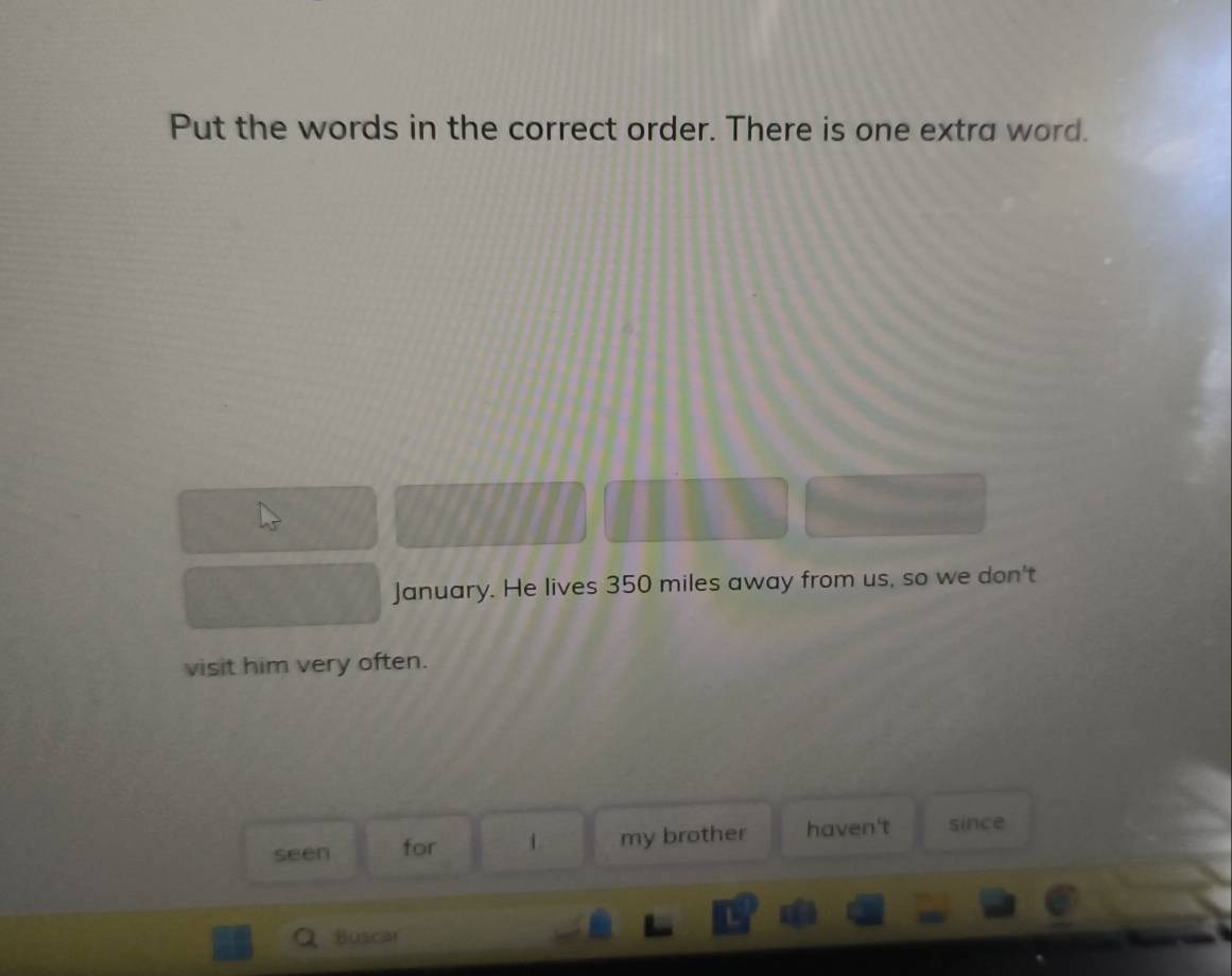 Put the words in the correct order. There is one extra word. 
January. He lives 350 miles away from us, so we don't 
visit him very often. 
seen for my brother haven't since 
Buscar