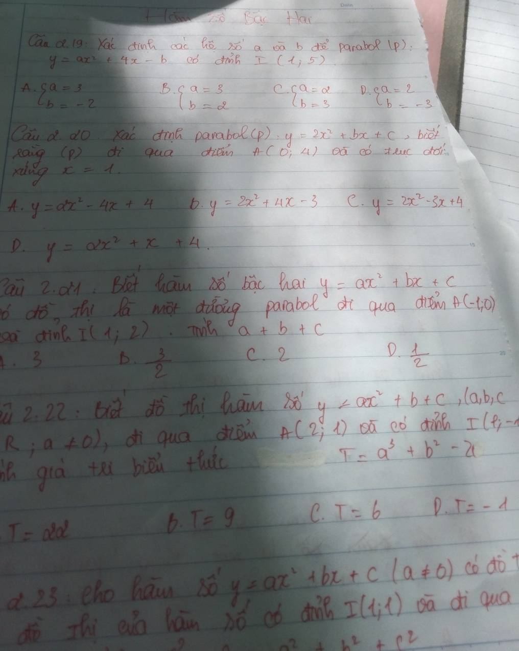 Béc Hai
Can Q 19 Ka dinh cai hē xó a sā b dē parabof (p):
y=ax^2+4x-b ed dinn I (1,5)
A. beginarrayl a=3 b=-2endarray.
B. beginarrayl a=3 b=2endarray.
C. beginarrayl a=2 b=3endarray. beginarrayl a=2 b=-3endarray.
D.
Cau d do xac dine parabol( (p):y=2x^2+bx+c , biòi
eaig (p) di qua diàin A(0;4) Dd ¢ó tec doi
rding
x=1.
A. y=ax^2-4x+4 b. y=2x^2+4x-3 e. y=2x^2-3x+4
D. y=ax^2+x+4.
ai Z. à. Biet hāun só bàc hai y=ax^2+bx+c
dó thí la māt dǎoig parabot dó qua diǎin A(-1,0)
sa dine I(1;2) mi a+b+c
4. 3 B.  3/2  C. 2
D.  1/2 
2. 22: bót ¢ó thi haām y≤ ax^2+b+c,(a,b,c
R;a!= 0) dì quá dōn A(2;1) oā eò dinn I(rho _i-n
h già te biēi thko
T=a^3+b^2-21
T=2alpha
6. T=9
C. T=6 D. T=-4
d. 23: eho haun só y=ax^2+bx+c(a!= 0) cb dòt
dò Zhi en háin nó có dàinǎ I(1,1) sā dì quá
n^2+h^2+r^2