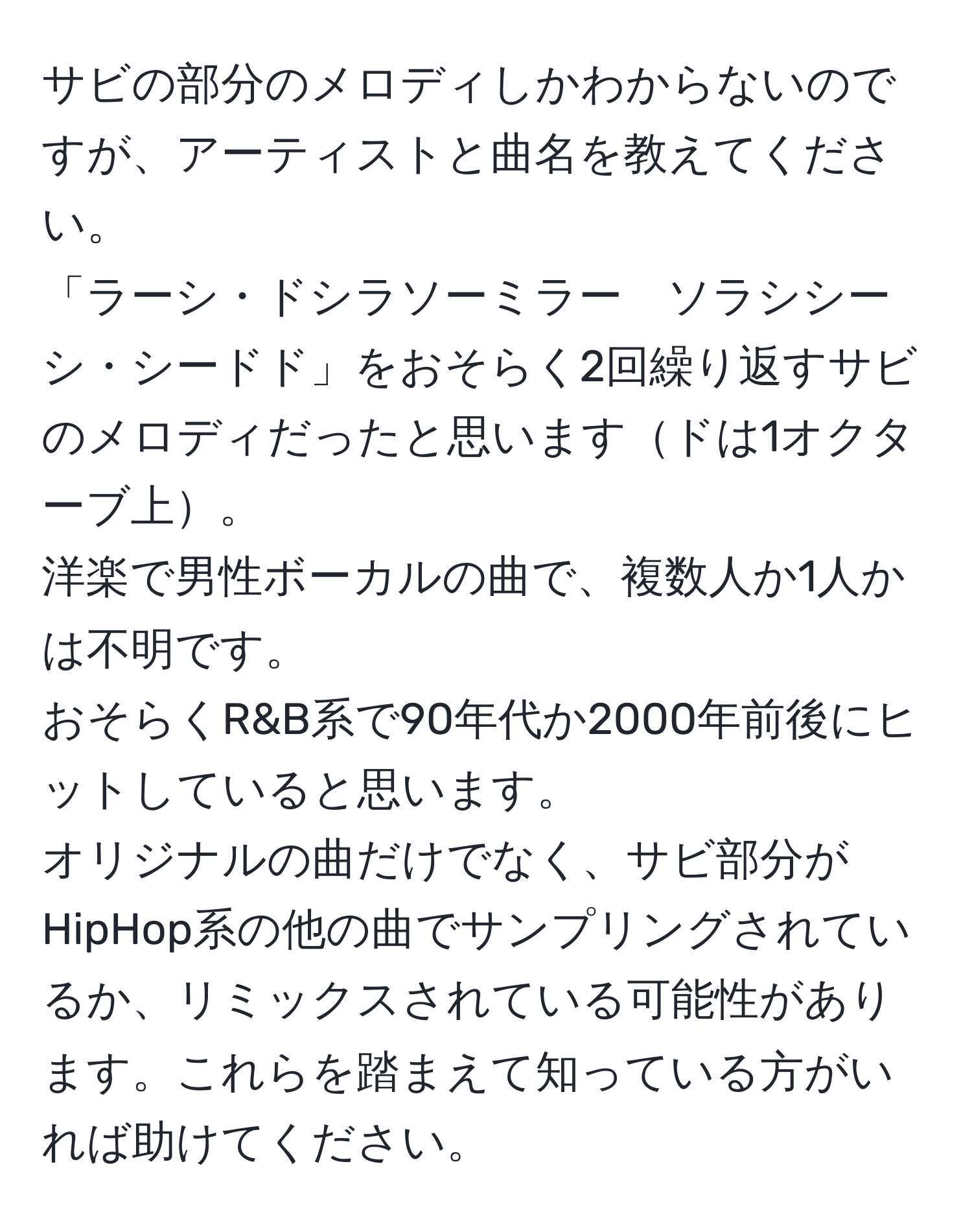 サビの部分のメロディしかわからないのですが、アーティストと曲名を教えてください。  
「ラーシ・ドシラソーミラー　ソラシシーシ・シードド」をおそらく2回繰り返すサビのメロディだったと思いますドは1オクターブ上。  
洋楽で男性ボーカルの曲で、複数人か1人かは不明です。  
おそらくR&B系で90年代か2000年前後にヒットしていると思います。  
オリジナルの曲だけでなく、サビ部分がHipHop系の他の曲でサンプリングされているか、リミックスされている可能性があります。これらを踏まえて知っている方がいれば助けてください。