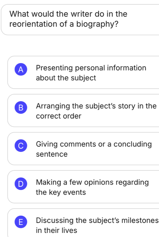 What would the writer do in the
reorientation of a biography?
A Presenting personal information
about the subject
B Arranging the subject's story in the
correct order
C Giving comments or a concluding
sentence
D Making a few opinions regarding
the key events
E Discussing the subject's milestones
in their lives