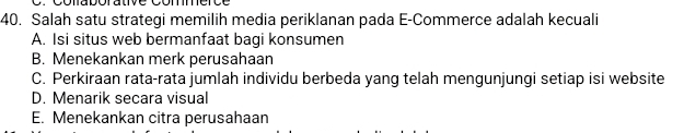 Salah satu strategi memilih media periklanan pada E-Commerce adalah kecuali
A. Isi situs web bermanfaat bagi konsumen
B. Menekankan merk perusahaan
C. Perkiraan rata-rata jumlah individu berbeda yang telah mengunjungi setiap isi website
D. Menarik secara visual
E. Menekankan citra perusahaan