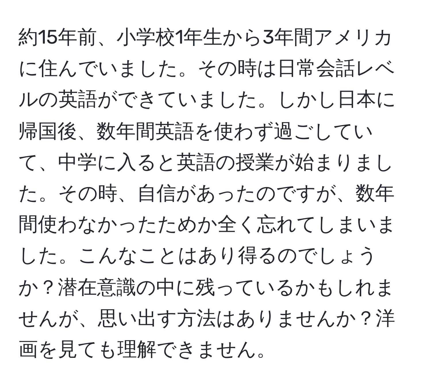 約15年前、小学校1年生から3年間アメリカに住んでいました。その時は日常会話レベルの英語ができていました。しかし日本に帰国後、数年間英語を使わず過ごしていて、中学に入ると英語の授業が始まりました。その時、自信があったのですが、数年間使わなかったためか全く忘れてしまいました。こんなことはあり得るのでしょうか？潜在意識の中に残っているかもしれませんが、思い出す方法はありませんか？洋画を見ても理解できません。