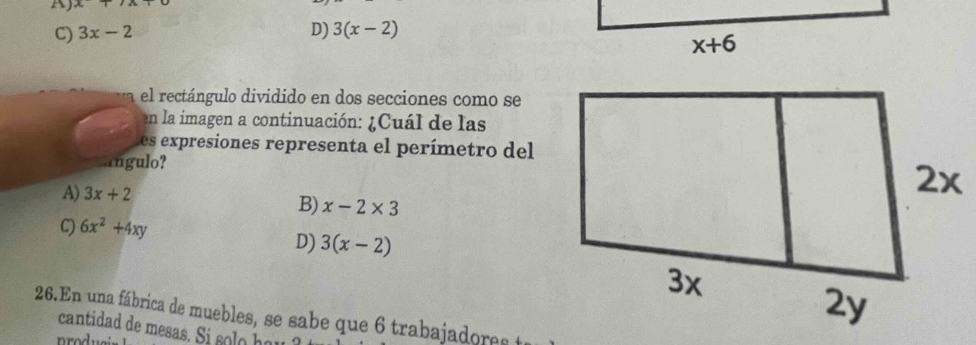 A) x
C) 3x-2 D) 3(x-2)
el rectángulo dividido en dos secciones como se
en la imagen a continuación: ¿Cuál de las
Les expresiones representa el perímetro del
angulo?
A) 3x+2
B) x-2* 3
C) 6x^2+4xy
D) 3(x-2)
26.En una fábrica de muebles, se sabe que 6 trabajadore  a
cantidad de mesas. Si s     a