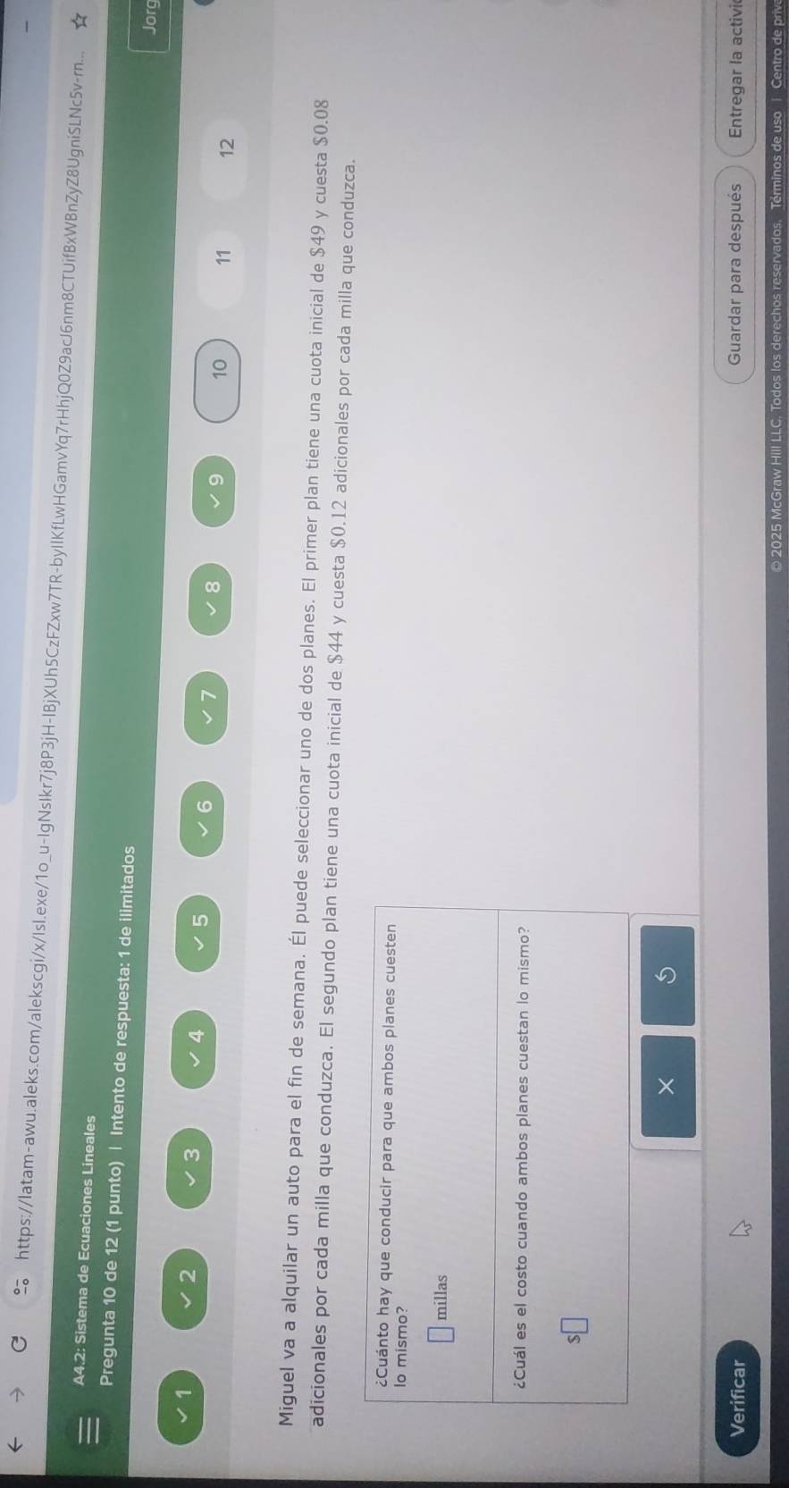 https://latam-awu.aleks.com/alekscgi/x/Isl.exe/1o_u-IgNsIkr7j8P3jH-IBjXUh5CzFZxw7TR-byIIKfLwHGamvYq7rHhjQ0Z9acJ6nm8CTUifBxWBnZyZ8UgniSLNc5v-rn... 
A4.2: Sistema de Ecuaciones Lineales 
Pregunta 10 de 12 (1 punto) | Intento de respuesta: 1 de ilimitados 
Jorg
2
3
4
6
8
9 10 11 12
Miguel va a alquilar un auto para el fin de semana. Él puede seleccionar uno de dos planes. El primer plan tiene una cuota inicial de $49 y cuesta $0.08
adicionales por cada milla que conduzca. El segundo plan tiene una cuota inicial de $44 y cuesta $0.12 adicionales por cada milla que conduzca. 
× 
Verificar Guardar para después Entregar la activi 
o 2025 McGraw HIII LLC. Todos los derechos reservados. Términos de uso 1 Centro de priva