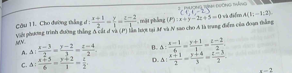 PHượNG TRìNH ĐườNG tHắNg
Câu 11. Cho đường thẳng d :  (x+1)/2 = y/1 = (z-2)/1  , mặt phẳng (P) : x+y-2z+5=0 và điểm A(1;-1;2). 
Viết phương trình đường thẳng A cắt đ và (P) lần lượt tại M và N sao cho A là trung điểm của đoạn thẳng
MN.
A. △ :  (x-3)/2 = (y-2)/3 = (z-4)/2 . B. △:  (x-1)/6 = (y+1)/1 = (z-2)/2 .
D. △ :
C. △ :  (x+5)/6 = (y+2)/1 = z/2 .  (x+1)/2 = (y+4)/3 = (z-3)/2 .
x-2