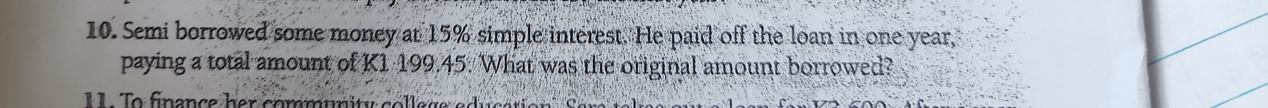 Semi borrowed some money at 15% simple interest. He paid off the loan in one year, 
paying a total amount of K1 199.45. What was the original amount borrowed? 
I . T o finance her commumity co ll e g e o