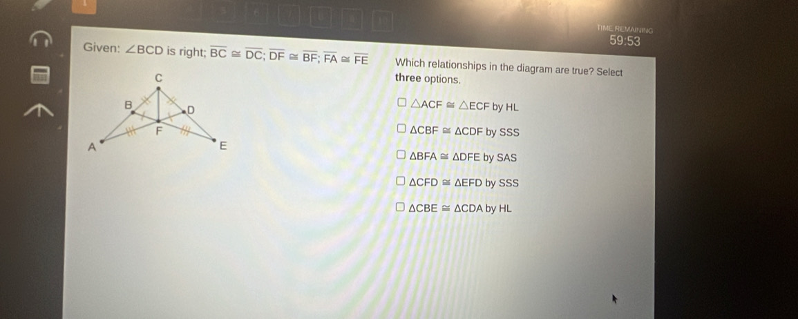 TIME REMAINING
59:53
Given: ∠ BCD is right; overline BC≌ overline DC; overline DF≌ overline BF; overline FA≌ overline FE Which relationships in the diagram are true? Select
C three options.
B D
△ ACF≌ △ ECF by HL
F
△ CBF≌ △ CDF y SSS
A
E
△ BFA≌ △ DFEbySAS
△ CFD≌ △ EFDbySSS
△ CBE≌ △ CDAbyHL