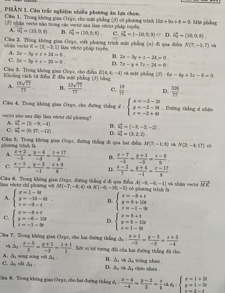 PHẢN I. Câu trắc nghiệm nhiều phương án lựa chọn.
Câu 1. Trong không gian Oxyz, cho mặt phẳng (β) có phương trình 10x+9z+8=0. Mặt phẳng
(β) nhận vectơ nào trong các vectơ sau làm véctơ pháp tuyến.
A. vector n_2=(10;0;9). B. vector n_2=(10;0;8). C. vector n_2=(-10;0;9) D. vector n_2=(10;0;8).
Câu 2. Trong không gian Oxyz, viết phương trình mặt phẳng (α) đi qua điểm N(7;-1;7) và
nhận vecto vector n=(2;-3;1) làm véctơ pháp tuyến.
A. 2x-3y+z+24=0.
B. 2x-3y+z-24=0.
C. 2x-3y+z-20=0.
D. 7x-y+7z-24=0.
Câu 3. Trong không gian Oxyz, cho điểm E(4;4;-4) và mặt phẳng (β) : 6x-4y+5z-6=0.
Khoảng cách từ điểm E đến mặt phẳng (β) bằng
A.  18sqrt(77)/77 . B.  12sqrt(77)/77 . C.  18/77 . D.  326/77 .
Câu 4. Trong không gian Oxyz, cho đường thẳng ở : beginarrayl x=-3-2t y=-2-9t z=-2+4tendarray.. Đường thẳng d nhận
vectơ nào sau đây làm véctơ chỉ phương?
A. vector u_1=(2;-9;-4). vector u_2=(-3;-2;-2).
B.
C. vector u_4=(6;27;-12). D. vector u_3=(3;2;2).
Câu 5. Trong không gian Oxyz, đường thẳng đi qua hai điểm M(7;-1;8) và N(2;-4;17)
phương trình là có
A.  (x+2)/-5 = (y-4)/-3 = (z+17)/9 . B.  (x-7)/-5 = (y+1)/-3 = (z-8)/9 .
C.  (x-5)/7 = (y-3)/-1 = (z+9)/8 .  (x-2)/7 = (y+4)/-1 = (z-17)/8 .
D.
Câu 6. Trong không gian Oxyz, đường thẳng đ đi qua điểm A(-8;-6;-1) và nhận vectơ vector MK
làm véctơ chỉ phương với M(-7;-6;4) và K(-6;-16;-5) có phương trình là
A. beginarrayl x=1-8t y=-10-6t z=-9-tendarray. . beginarrayl x=-8+t y=6+10t z=-1-9tendarray.
B.
C. beginarrayl x=-8+t y=-6-10t z=-1-9tendarray. .
D. beginarrayl x=8+t y=6-10t z=1-9tendarray. .
Câu 7. Trong không gian Oxyz, cho hai đường thẳng △ _1: (x+1)/-5 = (y-3)/-3 = (z+3)/-4 
và △ _2: (x-5)/3 = (y+1)/-2 = (z+1)/1 . Xét vị trí tương đối của hai đường thẳng đã cho.
A. △ _1 song song với △ _2. B. △ _1 và △ _2 trùng nhau .
C. △ _1 cắt △ _2. chéo nhau .
D. △ _1 và △ _2
Câu 8. Trong không gian Oxyz, cho hai đường thẳng t_1:  (x-4)/-4 = (y-2)/3 = z/4  về d_2:beginarrayl x=1+2t y=1-5t z=2-tendarray. .