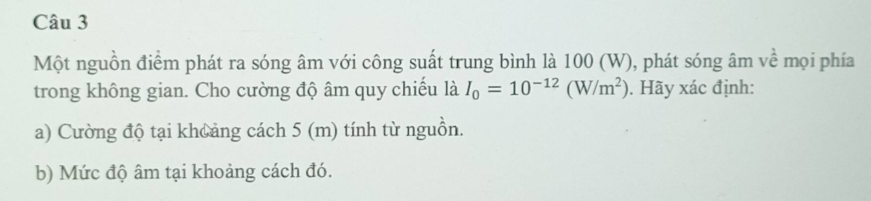 Một nguồn điểm phát ra sóng âm với công suất trung bình là 100 (W), phát sóng âm vhat e mọi phía 
trong không gian. Cho cường độ âm quy chiếu là I_0=10^(-12)(W/m^2). Hãy xác định: 
a) Cường độ tại khoảng cách 5 (m) tính từ nguồn. 
b) Mức độ âm tại khoảng cách đó.