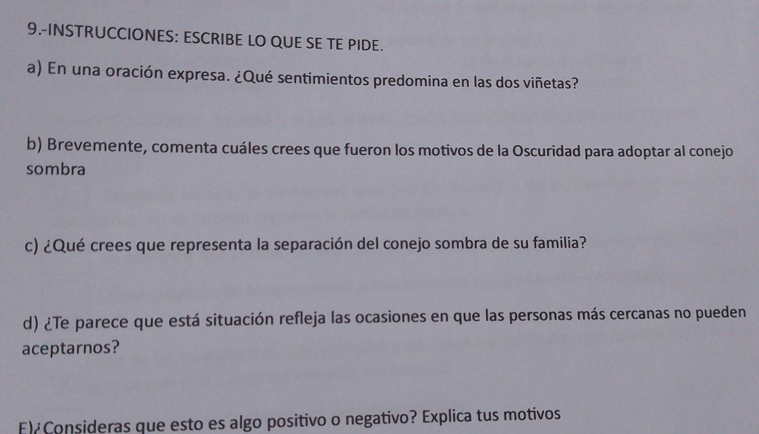 9.-INSTRUCCIONES: ESCRIBE LO QUE SE TE PIDE. 
a) En una oración expresa. ¿Qué sentimientos predomina en las dos viñetas? 
b) Brevemente, comenta cuáles crees que fueron los motivos de la Oscuridad para adoptar al conejo 
sombra 
c) ¿Qué crees que representa la separación del conejo sombra de su familia? 
d) ¿Te parece que está situación refleja las ocasiones en que las personas más cercanas no pueden 
aceptarnos? 
E) Consideras que esto es algo positivo o negativo? Explica tus motivos