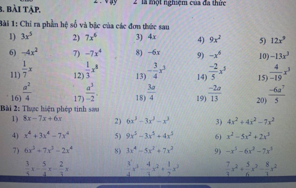 vay 2 là một nghiệm của đa thức
3. bài tập.
Bài 1: Chỉ ra phần hệ số và bậc của các đơn thức sau
1) 3x^5 2) 7x^6 3) 4x 9x^2
4)
5) 12x^9
6) -4x^2 7) -7x^4 8) -6x -x^6
9) 10) -13x^3
12)  1/3 x^8
11)  1/7 x  (-2)/5 x^5  4/-19 x^3
13) - 3/4 x^3
14) 15)
16)  a^2/4 
17)  a^3/-2 . 18)  3a/4  19)  (-2a)/13 
20)  (-6a^7)/5 
Bài 2: Thực hiện phép tính sau
1) 8x-7x+6x
2) 6x^3-3x^3-x^3 3) 4x^2+4x^2-7x^2
4) x^4+3x^4-7x^4 5) 9x^5-3x^5+4x^5 6) x^2-5x^2+2x^3
7) 6x^3+7x^3-2x^4 8) 3x^4-5x^2+7x^2 9) -x^5-6x^2-7x^5
 3/5 x- 5/4 x- 2/3 x
 3/4 x^3- 4/3 x^2+ 1/2 x^3
 7/3 x^2+ 5/6 x^2- 8/3 x^2