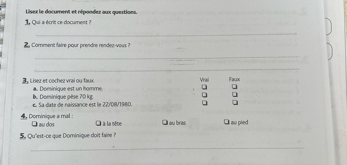 Lisez le document et répondez aux questions.
1 Qui a écrit ce document ?
_
2. Comment faire pour prendre rendez-vous ?
_
_
3 Lisez et cochez vrai ou faux. Vrai Faux
a. Dominique est un homme.
b. Dominique pèse 70 kg.
c. Sa date de naissance est le 22/08/1980.
4. Dominique a mal :
Dau dos l à la tête au bras ￥au pied
5. Qu'est-ce que Dominique doit faire ?
_