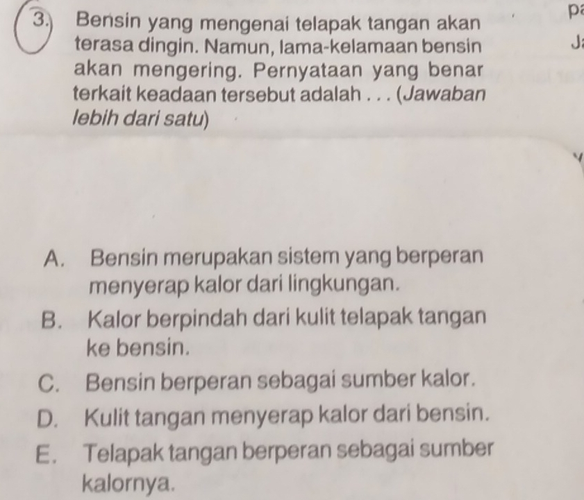 3.) Bensin yang mengenai telapak tangan akan
terasa dingin. Namun, lama-kelamaan bensin
J:
akan mengering. Pernyataan yang benar
terkait keadaan tersebut adalah . . . (Jawaban
lebih dari satu)
A. Bensin merupakan sistem yang berperan
menyerap kalor dari lingkungan.
B. Kalor berpindah dari kulit telapak tangan
ke bensin.
C. Bensin berperan sebagai sumber kalor.
D. Kulit tangan menyerap kalor dari bensin.
E. Telapak tangan berperan sebagai sumber
kalornya.