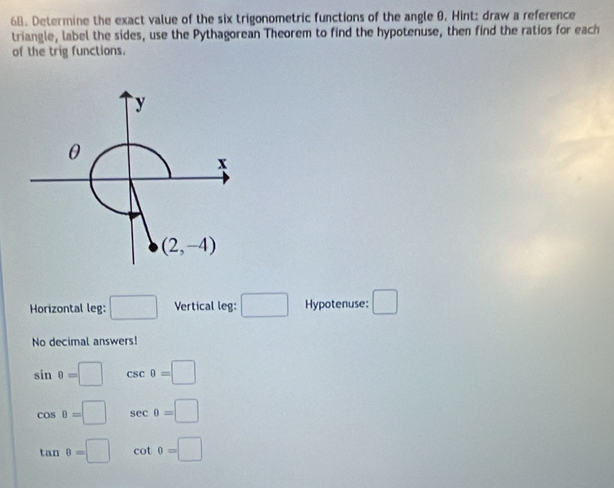 Determine the exact value of the six trigonometric functions of the angle θ. Hint: draw a reference
triangle, label the sides, use the Pythagorean Theorem to find the hypotenuse, then find the ratios for each
of the trig functions.
Horizontal leg: □ Vertical leg: □ Hypotenuse: □
No decimal answers!
sin θ =□ csc θ =□
cos θ =□ sec θ =□
tan θ =□ cot θ =□