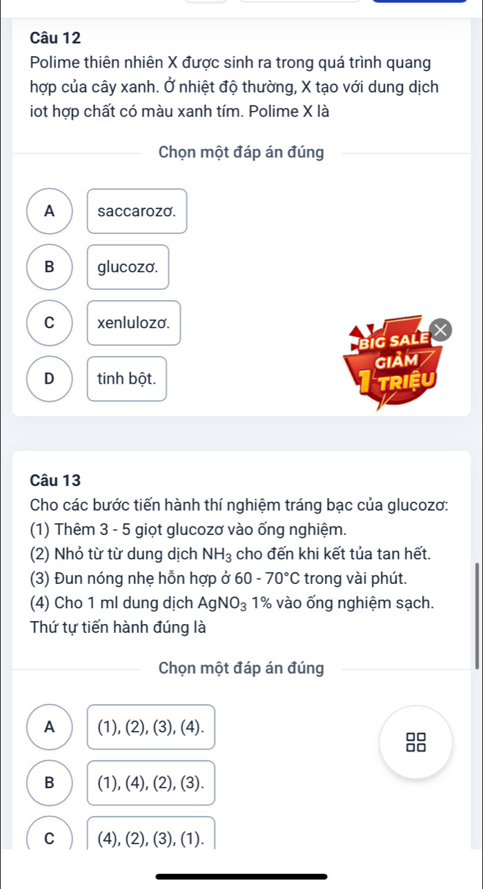 Polime thiên nhiên X được sinh ra trong quá trình quang
hợp của cây xanh. Ở nhiệt độ thường, X tạo với dung dịch
iot hợp chất có màu xanh tím. Polime X là
Chọn một đáp án đúng
A saccarozo.
B glucozo.
C xenlulozo.
big sale X
GIảM
D tinh bột.
TRIệU
Câu 13
Cho các bước tiến hành thí nghiệm tráng bạc của glucozơ:
(1) Thêm 3 - 5 giọt glucozơ vào ống nghiệm.
(2) Nhỏ từ từ dung dịch NH_3 cho đến khi kết tủa tan hết.
(3) Đun nóng nhẹ hỗn hợp ở 60-70°C trong vài phút.
(4) Cho 1 ml dung dịch AgNO_3 1% vào ống nghiệm sạch.
Thứ tự tiến hành đúng là
Chọn một đáp án đúng
A (1), (2), (3), ( 4)
B (1), (4), (2), (3).
C (4), (2), (3), (1).