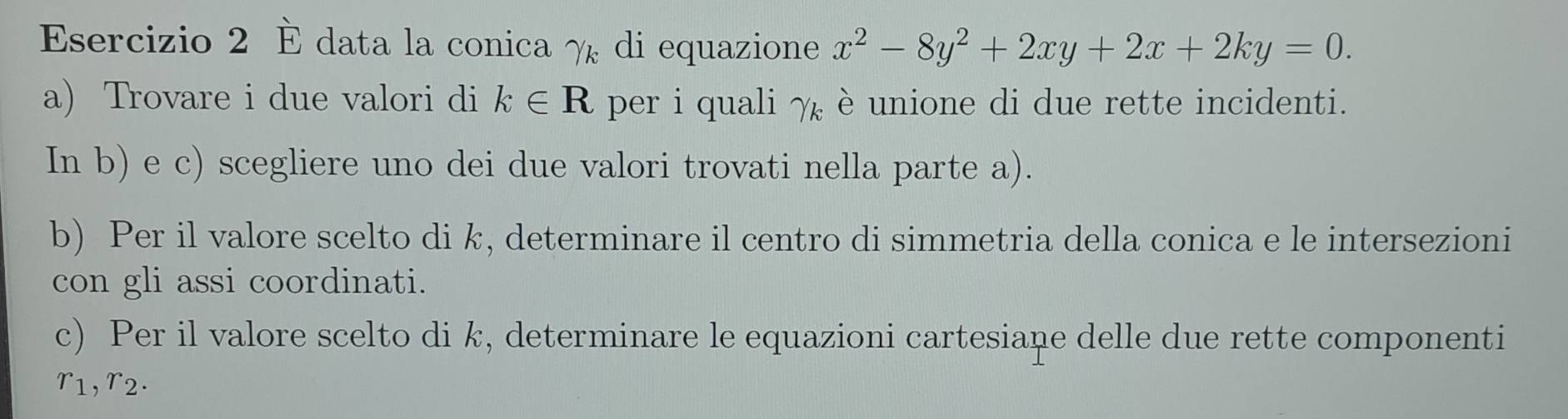 È data la conica γ di equazione x^2-8y^2+2xy+2x+2ky=0. 
a) Trovare i due valori di k∈ R per i quali gamma _k è unione di due rette incidenti. 
In b) e c) scegliere uno dei due valori trovati nella parte a). 
b) Per il valore scelto di k, determinare il centro di simmetria della conica e le intersezioni 
con gli assi coordinati. 
c) Per il valore scelto di k, determinare le equazioni cartesiane delle due rette componenti
r_1, r_2.