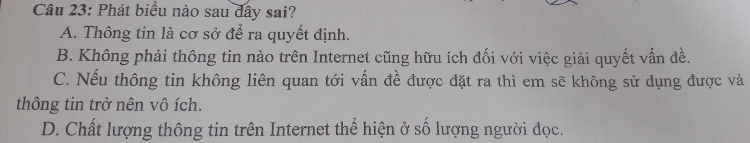 Phát biểu nào sau đây sai?
A. Thông tin là cơ sở để ra quyết định.
B. Không phải thông tin nào trên Internet cũng hữu ích đối với việc giải quyết vấn đề.
C. Nếu thông tin không liên quan tới vấn đề được đặt ra thì em sẽ không sử dụng được và
thông tin trở nên vô ích.
D. Chất lượng thông tin trên Internet thể hiện ở số lượng người đọc.