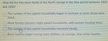 How did the free black family in the North change in the time period between 1820
and 1860?
The number of two-parent households began to increase as more slaves were
freed.
More families became single-parent households, with women heading them.
The number of two-parent households remained steady.
Black families began having more children, on average, than white families.