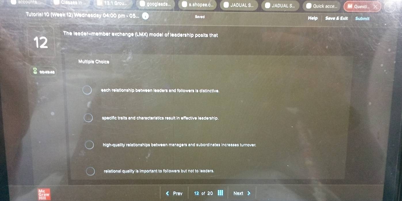 Classes in ... 13.1 Grou... googleads... s.shopee.c... JADUAL S.,. JADUAL S.. Quick acce... M Questi...
Tutorial 10 (Week 12) Wednesday 04:00 pm - 05... Saved Help Save & Exit Submit
The leader-member exchange (LMX) model of leadership posits that
12
Multiple Choice
8 00:49:48
each relationship between leaders and followers is distinctive.
specific traits and characteristics result in effective leadership.
high-quality relationships between managers and subordinates increases turnover.
relational quality is important to followers but not to leaders.
Prev 12 of 2 Next