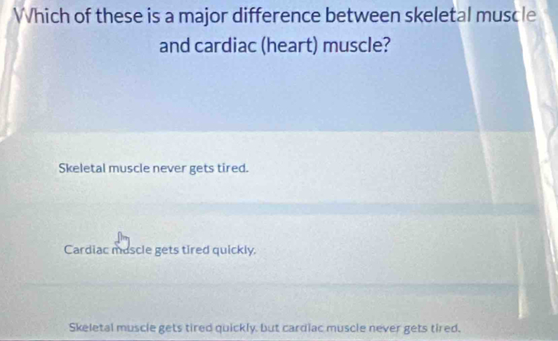 Which of these is a major difference between skeletal muscle
and cardiac (heart) muscle?
Skeletal muscle never gets tired.
Cardiac mascle gets tired quickly.
Skeletal muscle gets tired quickly, but cardiac muscle never gets tired.