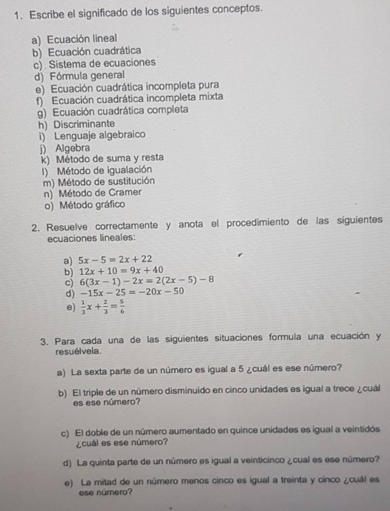 Escribe el significado de los siguientes conceptos. 
a) Ecuación lineal 
b) Ecuación cuadrática 
c) . Sistema de ecuaciones 
d) Fórmula general 
e) Ecuación cuadrática incompleta pura 
f) Ecuación cuadrática incompleta mixta 
g) Ecuación cuadrática completa 
h) Discriminante 
i) Lenguaje algebraico 
j) Algebra 
k) Método de suma y resta 
I) Método de igualación 
m) Método de sustitución 
n) Método de Cramer 
o) Método gráfico 
2. Resuelve correctamente y anota el procedimiento de las siguientes 
ecuaciones lineales: 
a) 5x-5=2x+22
b) 12x+10=9x+40
c) 6(3x-1)-2x=2(2x-5)-8
d) -15x-25=-20x-50
e)  1/3 x+ 2/3 = 5/6 
3. Para cada una de las siguientes situaciones formula una ecuación y 
resuélvela. 
a) La sexta parte de un número es igual a 5 ¿cuál es ese número? 
b) El triple de un número disminuido en cinco unidades es igual a trece ¿cuál 
es ese número? 
c) El doble de un número aumentado en quince unidades es igual a veintidós 
¿cuál es ese número? 
d) La quinta parte de un número es igual a veinticinco ¿cual es ese número? 
e) La mitad de un número menos cinco es igual a treinta y cinco ¿cuál es 
ese número?