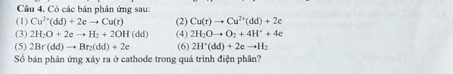 Có các bán phản ứng sau: 
(1) Cu^(2+)(dd)+2eto Cu(r) (2) Cu(r)to Cu^(2+)(dd)+2e
(3) 2H_2O+2eto H_2+2OH^-(dd) (4) 2H_2Oto O_2+4H^++4e
(5) 2Br(dd)to Br_2(dd)+2e (6) 2H^+(dd)+2eto H_2
Số bán phản ứng xảy ra ở cathode trong quá trình điện phân?