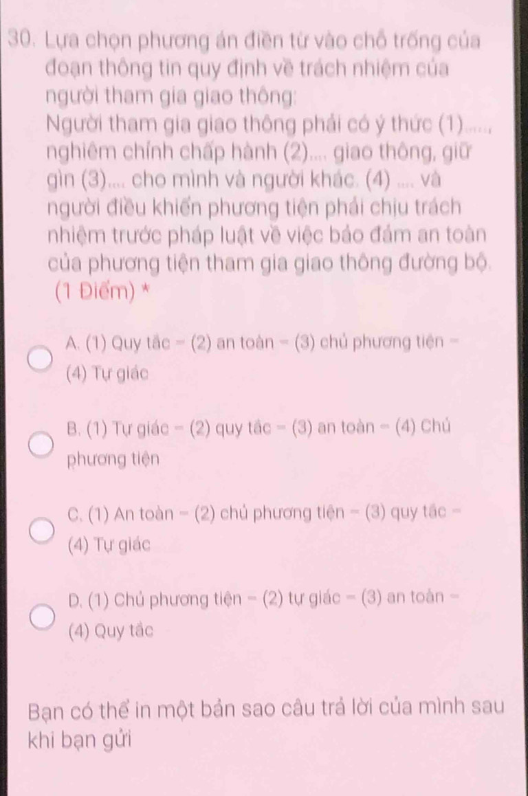 Lựa chọn phương án điền từ vào chỗ trống của
đoạn thông tin quy định về trách nhiệm của
người tham gia giao thông:
Người tham gia giao thông phải có ý thức (1).....,
nghiêm chính chấp hành (2).... giao thông, giữ
gìn (3).... cho mình và người khác. (4) .... và
người điều khiến phương tiện phải chịu trách
nhiệm trước pháp luật về việc bảo đảm an toàn
của phương tiện tham gia giao thông đường bộ.
(1 Điểm) *
A. (1) Quy tắc - (2) an toàn - (3) chủ phương tiên -
(4) Tự giác
B. (1) Tự giác - (2) quy tắc - (3) an toàn - (4) Chú
phương tiện
C. (1) An toàn - (2) chủ phương tiện - (3) quy tắc -
(4) Tự giác
D. (1) Chủ phương tiện - (2) tự giác - (3) an toàn -
(4) Quy tắc
Bạn có thể in một bản sao câu trả lời của mình sau
khi bạn gửi