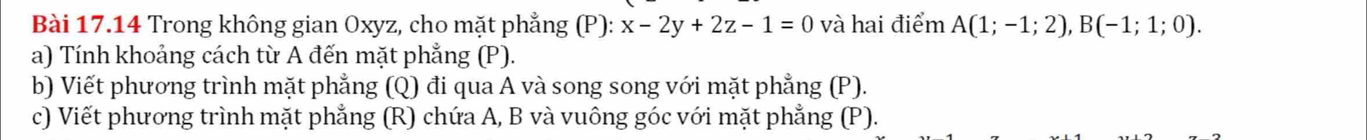 Trong không gian Oxyz, cho mặt phẳng (P): x-2y+2z-1=0 và hai điểm A(1;-1;2), B(-1;1;0). 
a) Tính khoảng cách từ A đến mặt phẳng (P). 
b) Viết phương trình mặt phẳng (Q) đi qua A và song song với mặt phẳng (P). 
c) Viết phương trình mặt phẳng (R) chứa A, B và vuông góc với mặt phẳng (P).