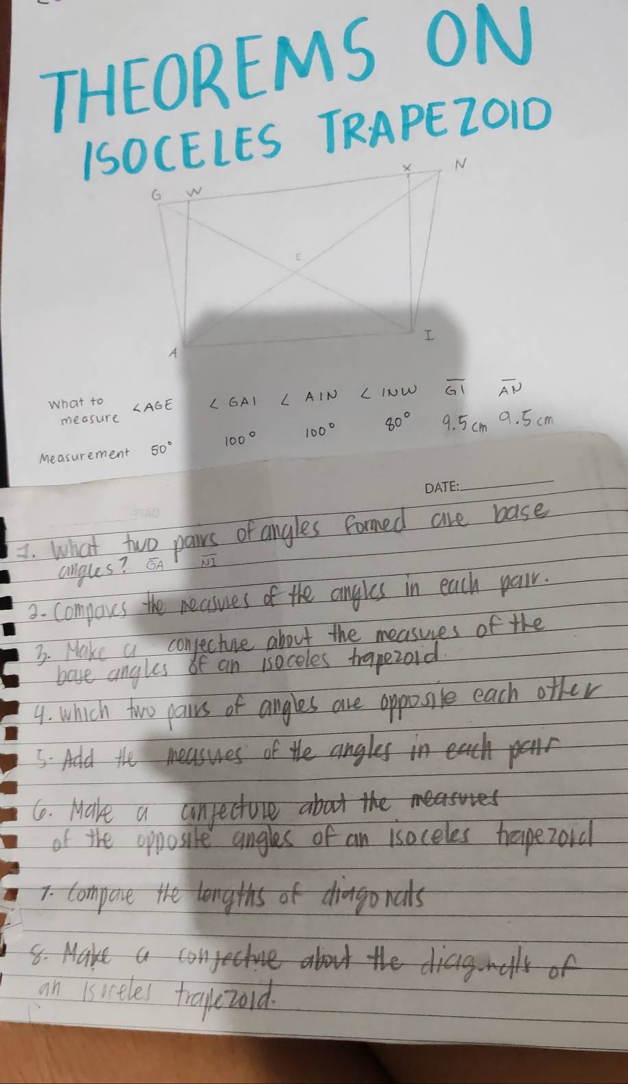 THEOREMS ON 
ISOCELES TRAPEZO1D 
What to L INW overline GI overline AN
measure
80° 9. 5cm 9. 5 cm
Measurement 50°
_ 
I. What two pawrs of angles formed are base 
angles? EA NI 
3. compoves the neasues of the angles in each pair. 
3. Make a conjecture about the measues of the 
bave angles of an isoceles trapezoid. 
4. which two pairs of angles are opposile each ofher 
5. Add the measuses of the angles in ech panr 
6. Make a unjectore about the 
of the opposire angles of an isoceles hreapezoid 
7. compace the lengths of diago nals 
8. Make an> 
an isiceles trapezord.