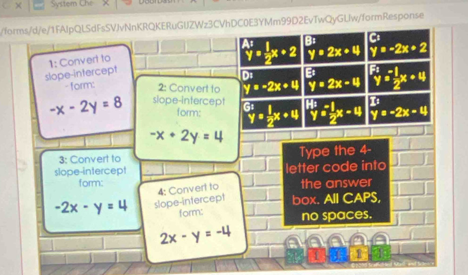 × System Che 
/forms/d/e/1FAIpQLSdFsSVJvNnKRQKERuGIJZWz3CVhDC0E3YMm99D2EvTwQyGLlw/formResponse 
1: Convert to
y=2x+4 y=-2x+2
slope-intercept beginarrayr A: y= 1/2 x+2 hline endarray B: 
C 
D: B 
- form: 
2: Convert to y=-2x+4 y=2x-4^(F:)y= (-1)/2 x+4
-x-2y=8 slope-intercept 1 
form; ^Gty= 1/2 x+4 ^1:y= (-1)/2 x-4 y=-2x-4
-x+2y=4
3: Convert to Type the 4 - 
slope-intercept letter code into 
form: the answer 
4: Convert to
-2x-y=4 slope-intercept box. All CAPS, 
form: 
no spaces.
2x-y=-4
