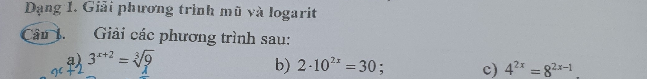 Dạng 1. Giải phương trình mũ và logarit 
Câu 1. Giải các phương trình sau: 
a) 3^(x+2)=sqrt[3](9)
b) 2· 10^(2x)=30 c) 4^(2x)=8^(2x-1)