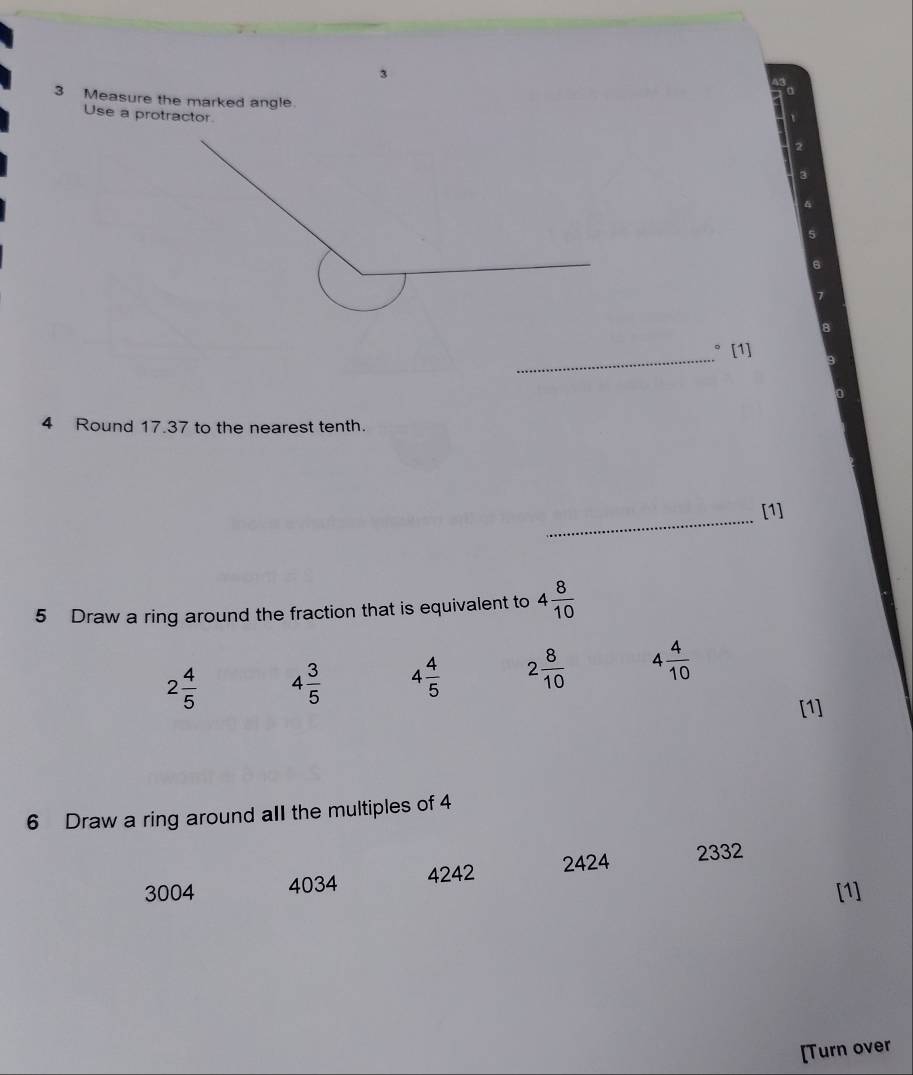 3
3 Measure the marked angle.
Use a protractor
_° [1]
4 Round 17.37 to the nearest tenth.
_
[1]
5 Draw a ring around the fraction that is equivalent to 4 8/10 
2 4/5  4 3/5  4 4/5  2 8/10  4 4/10 
[1]
6 Draw a ring around aII the multiples of 4
3004 4034 4242 2424 2332
[1]
[Turn over