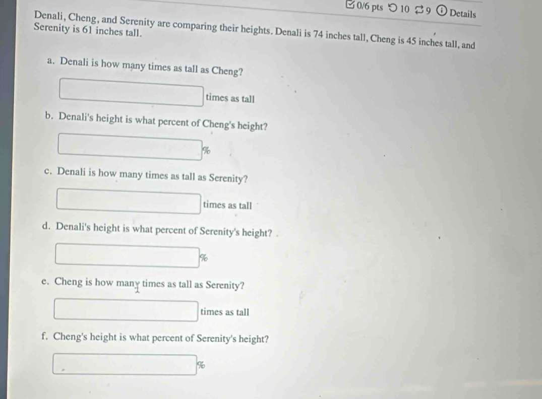 つ 10 B9 Details 
Denali, Cheng, and Serenity are comparing their heights. Denali is 74 inches tall, Cheng is 45 inches tall, and 
Serenity is 61 inches tall. 
a. Denali is how many times as tall as Cheng? 
times as tall 
b. Denali's height is what percent of Cheng's height?
%
c. Denali is how many times as tall as Serenity? 
times as tall 
d. Denali's height is what percent of Serenity's height? 
e. Cheng is how many times as tall as Serenity? 
times as tall 
f. Cheng's height is what percent of Serenity's height?
%