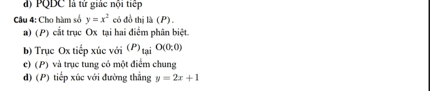 d) PQDC là tứ giác nội tiếp
Câu 4: Cho hàm số y=x^2 có đồ thị la(P)
a) (P) cắt trục Ox tại hai điểm phân biệt.
b) Trục Ox tiếp xúc với (P)_taiO(0;0)
c) (P) và trục tung có một điểm chung
d) (P) tiếp xúc với đường thắng y=2x+1