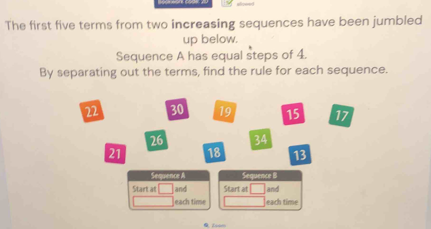 allowed 
The first five terms from two increasing sequences have been jumbled 
up below. 
Sequence A has equal steps of 4. 
By separating out the terms, find the rule for each sequence.
22
30 19 15 17
26
34
21
18
13
Sequence A Sequence B 
Start at and Start at and 
each time each time 
0. Zoom