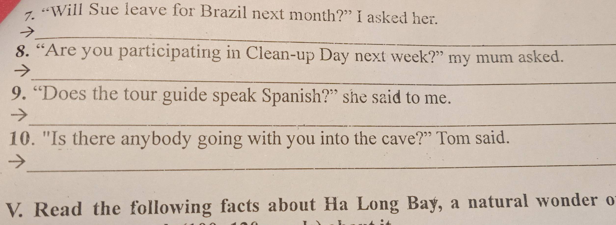 “Will Sue leave for Brazil next month?” I asked her. 
_ 
8. “Are you participating in Clean-up Day next week?” my mum asked. 
_ 
9. “Does the tour guide speak Spanish?” she said to me. 
_ 
10. "Is there anybody going with you into the cave?” Tom said. 
_ 
V. Read the following facts about Ha Long Bay, a natural wonder o