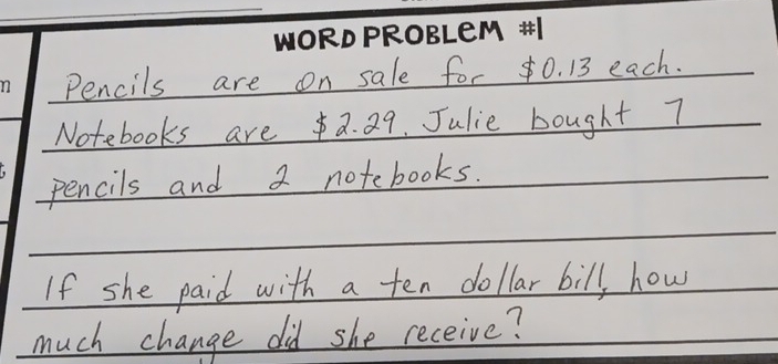 Pencils are on sale for ¢0. 13 each. 
Notebooks area. 29. Julie bought 7
pencils and 2 notebooks. 
If she paid with a ten dollar bill, how 
much change did she receive?