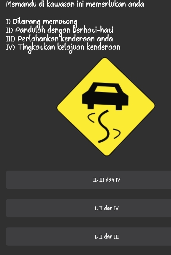 Memandu di kawasan ini memerlukan anda
D) Dilarang memotong
II) Pandulah dengan Berhati-hati
III) Perlahankan kenderaan anda
IV) Tingkatkan kelajuan kenderaan
II, III dan IV
I, II dan IV
I, II dan III