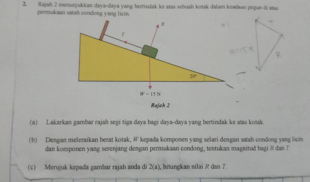 Rajah 2 menunjukkan daya-daya yang bertindak ke atas sebuah kotak dalam keadaan pegun di atas
permukaan satah condong yang licin.
Rajah 2
(a) Lakarkan gambar rajah segi tiga daya bagi daya-daya yang bertindak ke atas kotak.
(b) Dengan meleraikan berat kotak, W kepada komponen yang selari dengan satah condong yang licin
dan komponen yang serenjang dengan permukaan condong, tentukan magnitud bagi R dan T
(c) Merujuk kepada gambar rajah anda di 2(a) , hitungkan nilai R dan T.