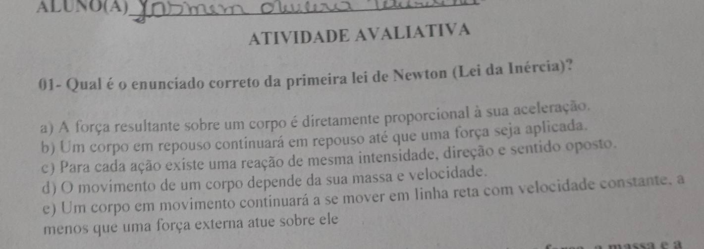 ALUNO(A)_
ATIVIDADE AVALIATIVA
01- Qual é o enunciado correto da primeira lei de Newton (Lei da Inércia)?
a) A força resultante sobre um corpo é diretamente proporcional à sua aceleração.
b) Um corpo em repouso continuará em repouso até que uma força seja aplicada.
c) Para cada ação existe uma reação de mesma intensidade, direção e sentido oposto.
d) O movimento de um corpo depende da sua massa e velocidade.
e) Um corpo em movimento continuará a se mover em linha reta com velocidade constante, a
menos que uma força externa atue sobre ele