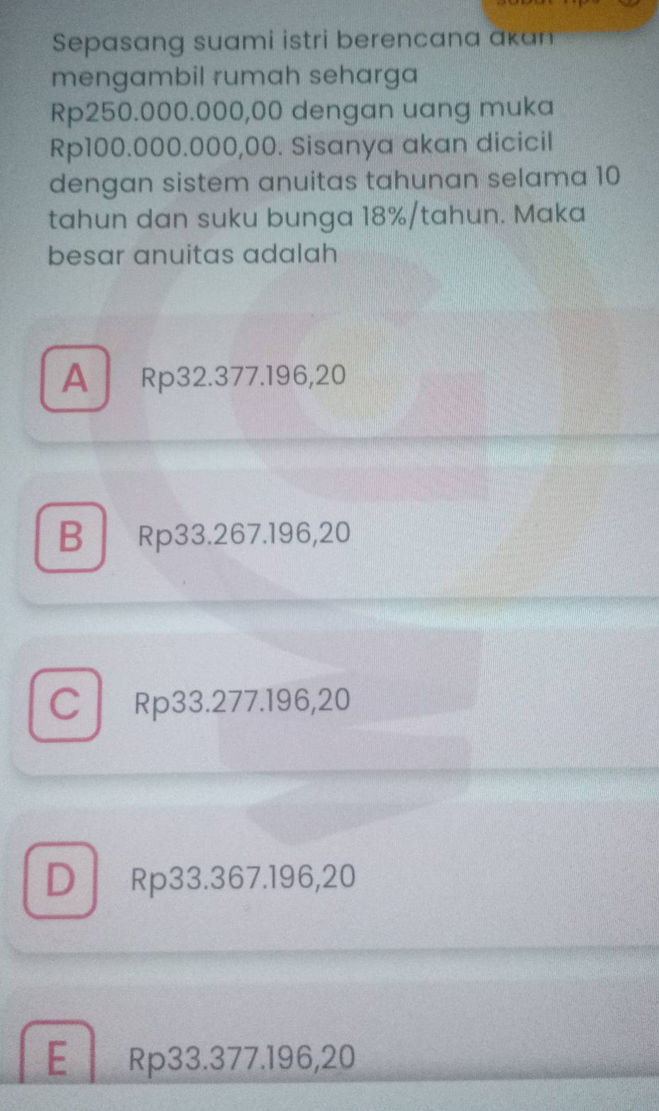 Sepasang suami istri berencana akan
mengambil rumah seharga
Rp250.000.000,00 dengan uang muka
Rp100.000.000,00. Sisanya akan dicicil
dengan sistem anuitas tahunan selama 10
tahun dan suku bunga 18% /tahun. Maka
besar anuitas adalah
A Rp32.377.196,20
BRp33.267.196,20
C Rp33.277.196,20
D Rp33.367.196,20
E Rp33.377.196,20