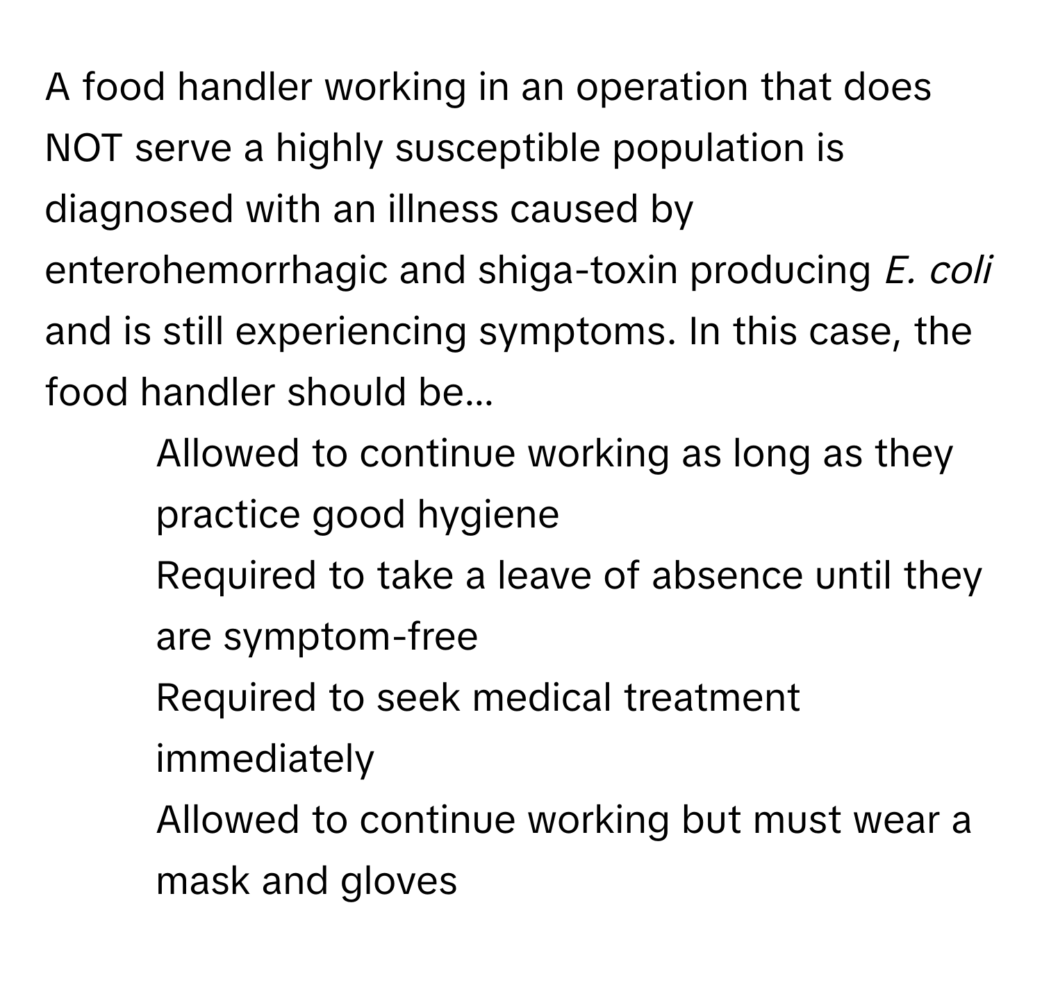 A food handler working in an operation that does NOT serve a highly susceptible population is diagnosed with an illness caused by enterohemorrhagic and shiga-toxin producing *E. coli* and is still experiencing symptoms. In this case, the food handler should be...

1) Allowed to continue working as long as they practice good hygiene 
2) Required to take a leave of absence until they are symptom-free 
3) Required to seek medical treatment immediately 
4) Allowed to continue working but must wear a mask and gloves