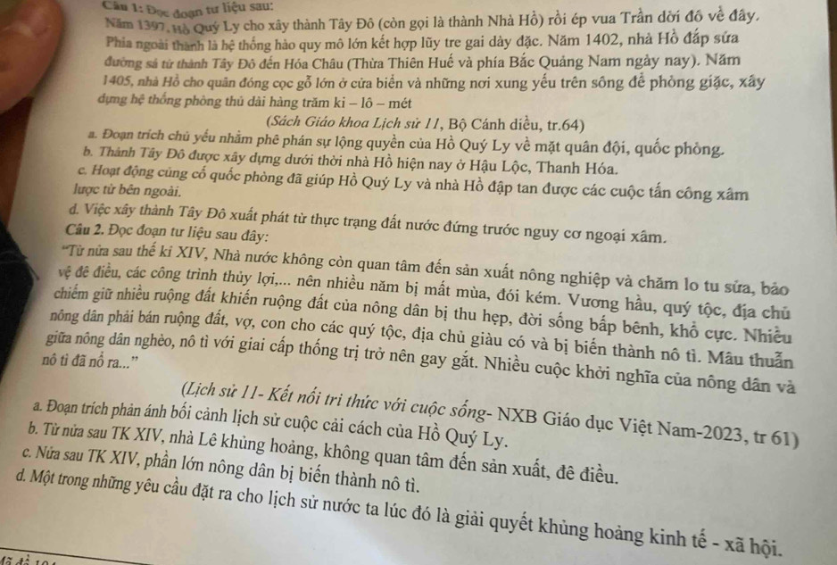 Đọc đoạn tư liệu sau:
Năm 1397, Hộ Quý Ly cho xây thành Tây Đô (còn gọi là thành Nhà Hồ) rồi ép vua Trần đời đô về đây,
Phia ngoài thành là hệ thống hảo quy mô lớn kết hợp lũy tre gai dày đặc. Năm 1402, nhà Hồ đáp sứa
đường sả từ thành Tây Đô đến Hóa Châu (Thừa Thiên Huế và phía Bắc Quảng Nam ngày nay). Năm
1405, nhà Hồ cho quân đóng cọc gỗ lớn ở cửa biển và những nơi xung yếu trên sông để phòng giặc, xây
dựng hệ thống phòng thủ dài hàng trăm ki - lô - mét
(Sách Giáo khoa Lịch sử 11, Bộ Cánh diều, tr.64)
a. Đoạn trích chủ yếu nhằm phê phán sự lộng quyền của Hồ Quý Ly về mặt quân đội, quốc phòng.
b. Thành Tây Đô được xây dựng dưới thời nhà Hồ hiện nay ở Hậu Lộc, Thanh Hóa.
c. Hoạt động củng cổ quốc phòng đã giúp Hồ Quý Ly và nhà Hồ đập tan được các cuộc tấn công xâm
lược từ bên ngoài.
d. Việc xây thành Tây Đô xuất phát từ thực trạng đất nước đứng trước nguy cơ ngoại xâm.
Câu 2. Đọc đoạn tư liệu sau đây:
'Từ nửa sau thế ki XIV, Nhà nước không còn quan tâm đến sản xuất nông nghiệp và chăm lo tu sửa, bảo
vệ đê điều, các công trình thủy lợi,... nên nhiều năm bị mất mùa, đói kém. Vương hầu, quý tộc, địa chủ
chiếm giữ nhiều ruộng đất khiến ruộng đất của nông dân bị thu hẹp, đời sống bấp bênh, khổ cực. Nhiều
nông dân phải bán ruộng đất, vợ, con cho các quý tộc, địa chủ giàu có và bị biến thành nô tì. Mẫu thuẫn
nô tì đã nổ ra...”
giữa nông dân nghèo, nô tì với giai cấp thống trị trở nên gay gắt. Nhiều cuộc khởi nghĩa của nông dân và
(Lịch sử 11- Kết nổi trì thức với cuộc sống- NXB Giáo dục Việt Nam-2023, tr 61)
a. Đoạn trích phản ánh bối cảnh lịch sử cuộc cải cách của Hồ Quý Ly.
b. Từ nửa sau TK XIV, nhà Lê khủng hoảng, không quan tâm đến sản xuất, đê điều.
c. Nửa sau TK XIV, phần lớn nông dân bị biển thành nô tì.
d. Một trong những yêu cầu đặt ra cho lịch sử nước ta lúc đó là giải quyết khủng hoảng kinh tế - xã hội.