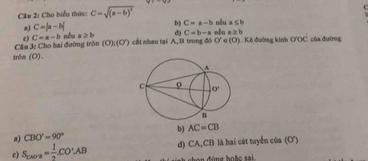 Cho biểu thức: C=sqrt((a-b)^2)
C

a) C=|a-b|
b) C=a-b nều a≤ b
c) C=a-b nều a≥ b
d) C=b-a nếu a≥ b
Câu 3: Cho hai đường tròn (O);(O') cất nhau tại A, B trong đó O' ∈(O) . Kẻ đường kính O'OC của đường
tròn (O).
a) CBO'=90° b) AC=CB
c) S_CAO'B= 1/2 .CO'.AB d) CA,CB là hai cát tuyến của (O')
h n đúng hoặc sai.