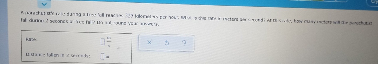 Ch
A parachutist's rate during a free fall reaches 225 kilometers per hour. What is this rate in meters per second? At this rate, how many meters will the parachutist
fall during 2 seconds of free fall? Do not round your answers.
Rate: □  m/s 
x ?
Distance fallen in 2 seconds: m