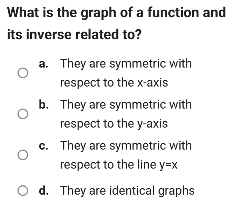 What is the graph of a function and
its inverse related to?
a. They are symmetric with
respect to the x-axis
b. They are symmetric with
respect to the y-axis
c. They are symmetric with
respect to the line y=x
d. They are identical graphs